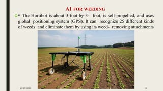 AI FOR WEEDING
• The Hortibot is about 3-foot-by-3- foot, is self-propelled, and uses
global positioning system (GPS). It can recognize 25 different kinds
of weeds and eliminate them by using its weed- removing attachments
10/27/2020 15
 
