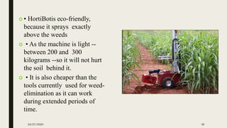  • HortiBotis eco-friendly,
because it sprays exactly
above the weeds
 • As the machine is light --
between 200 and 300
kilograms --so it will not hurt
the soil behind it.
 • It is also cheaper than the
tools currently used for weed-
elimination as it can work
during extended periods of
time.
10/27/2020 16
 