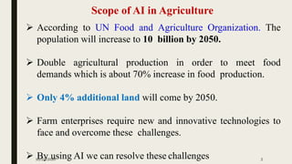 Scope of AI in Agriculture
➢ According to UN Food and Agriculture Organization. The
population will increase to 10 billion by 2050.
➢ Double agricultural production in order to meet food
demands which is about 70% increase in food production.
➢ Only 4% additional land will come by 2050.
➢ Farm enterprises require new and innovative technologies to
face and overcome these challenges.
➢ By using AI we can resolve these challenges10/27/2020 2
 