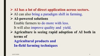 ➢ AI has a lot of direct application across sectors.
➢ AI can also bring a paradigm shift in farming.
➢ AI-powered solutions
Enable farmers to do more with less.
It will also improve quality and yield.
➢ Agriculture is seeing rapid adoption of AI both in
terms of
Agricultural products and
In-field farming techniques
10/27/2020 3
 