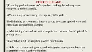 EFFECT OF USAGE
i)Reducing production costs of vegetables, making the industry more
competitive and sustainable.
ii)Maintaining (or increasing) average vegetable yields
iii)Minimizing environmental impacts caused by excess applied water and
subsequent agrichemical leaching.
iv)Maintaining a desired soil water range in the root zone that is optimal for
plant growth.
v)Low labor input for irrigation process maintenance
vi)Substantial water saving compared to irrigation management based on
average historical weather conditions.10/27/2020 7
 