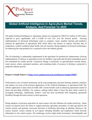 Global Artificial Intelligence in Agriculture Market Trends,
Analysis, And Forecast To 2025
The global Artificial Intelligence in Agriculture market was estimated as USD 431.6 million in 2015 and is
expected to grow significantly with a CAGR of over 22% over the forecast period. Growing
implementation of advanced technologies (such as computer vision, machine learning and predictive
analysis) & applications in agricultural field which allows the farmers to analyze real-time data of
temperature, weather conditions plant health, and soil moisture. Rising adoption of advanced technologies
for enhancing the crop productivity is expected to drive the industry growth.
The AI technology is substantially implemented in the agriculture for productivity enhancement. Growing
implementation of robotics in agricultural sector for healthier crop-yield and elevated consumption power
has contributed for market growth. Continuous change in preference of agriculturalists towards drones,
smart sensors, robots, automated machines, and escalating trends of accuracy in farming is projected to
propel the industry growth.
Request a Sample Report @ https://www.xpodenceresearch.com/Request-Sample/105837
Field intensive care, livestock monitoring, soil & crop management, precision farming, predictive analytics
and robotics are some of the foremost applications of the Artificial Intelligence in agricultural field. The
robotics application in dairy farms & fields offer various benefits such as enhancing operational control in
farms and providing reliability. For instance, milking robots helps to boost the dairy farms control by
leveraging technology. Additionally, farmers’ work has been accelerated with integrating operational
flexibility through driverless tractors in farm operations.
Rising adoption of precision agriculture & smart sensors will also influence the market positively.. Smart
sensors are placed across the farms to support precision agriculture procedure via data provided by the
control systems and generate conversant decisions in fertilizing, harvesting, & planting. Moreover, the
sensors measure various climatic & soil aspects including humidity and temperature which forwards
information to the control system. The technology involves high initial investments, knowledgeable and
 