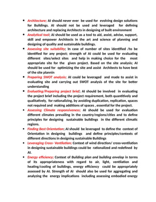  Architecture; AI should never ever be used for evolving design solutions
for Buildings. AI should not be used and leveraged for defining
architecture and replacing Architects in designing of built environment
 Analytical tool; AI should be used as a tool to aid, assist, advise, support,
skill and empower Architects in the art and science of planning and
designing of quality and sustainable buildings.
 Assessing site suitability; In case of number of sites identified /to be
identified for any project; strength of AI could be used for evaluating
different sites/select sites and help in making choice for the most
appropriate site for the given project. Based on the site analysis; AI
should be used for optimizing the site and assist Architects to have best
of the site plannin
 Preparing SWOT analysis; AI could be leveraged and made to assist in
evaluating site and carrying out SWOT analysis of the site for better
understanding
 Evaluating/Preparing project brief; AI should be involved in evaluating
the project brief including the project requirement, both quantitively and
qualitatively, for rationalizing, by avoiding duplication, replication, spaces
not required and making additions of spaces , essential for the project.
 Assessing Climate responsiveness; AI should be used for evaluation
different climates prevailing in the country/regions/cities and to define
principles for designing sustainable buildings in the different climatic
regions.
 Finding Best Orientation; AI should be leveraged to define the context of
Orientation in designing buildings and define principles/contexts of
different directions in designing sustainable Buildings
 Leveraging Cross- Ventilation; Context of wind direction/ cross-ventilation
in designing sustainable buildings could be rationalized and redefined by
AI.
 Energy efficiency; Context of Building plan and building envelop in terms
of its appropriateness with regard to air, light, ventilation and
heating/cooling of buildings, energy efficiency could be appropriately
assessed by AI. Strength of AI should also be used for aggregating and
analyzing the energy implications including assessing embodied energy
 
