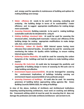 and energy used for operation & maintenance of building and options for
making buildings zero-energy
 Water efficiency AI needs to be used for assessing, evaluating and
analyzing the building design in terms of its sustainability/ /water
efficiency and to suggest appropriate modifications for making design
more sustainable
 Assessing Materials; Building materials to be used in making buildings
sustainable could also be deciphered by using AI
 Making buildings structural Safe; AI could be used for assessing the
structural safety , including both manmade / natural, and efficiency of the
building design for making appropriate modifications to make design
safe, lean, smart and economical.
 Monitoring Indoor Air Quality; With internal spaces having more
relevance than external facades, AI could also be used for assessing and
monitoring the Indoor Air Quality within buildings, to ensure making
internal spaces healthy.
 Achieving Carbon Neutrality; AI could be used for assessing the carbon
footprints of the buildings and look for options to make building carbon
neutral
 Assessing life Cycle-Cost; AI could also be leveraged the positivity and
negativities of building design in terms of assessing its life-cycle cost to
make building cost-effective.
 Environment impact assessment(EIA); AI can be leveraged for assessing
the environment implications of buildings including carrying out
environment impact assessment(EIA) of any particular project
 Assessing Greenness of buildings; AI could also be used for assessing
greenness of building before approaching rating agencies like Green
Building Councils/GRIHA/LEED, for rating of buildings
In view of the above, Institute of Architects and Architectural Institutions
imparting teaching-learning architecture, must work on evolving and defining
the framework withing which AI must be used, for ensuring that AI does not
damage the profession and make architects/architecture sub-servient to AI.
 