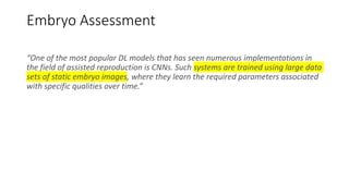 Embryo Assessment
“One of the most popular DL models that has seen numerous implementations in
the field of assisted reproduction is CNNs. Such systems are trained using large data
sets of static embryo images, where they learn the required parameters associated
with specific qualities over time.”
 
