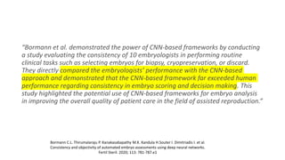 “Bormann et al. demonstrated the power of CNN-based frameworks by conducting
a study evaluating the consistency of 10 embryologists in performing routine
clinical tasks such as selecting embryos for biopsy, cryopreservation, or discard.
They directly compared the embryologists’ performance with the CNN-based
approach and demonstrated that the CNN-based framework far exceeded human
performance regarding consistency in embryo scoring and decision making. This
study highlighted the potential use of CNN-based frameworks for embryo analysis
in improving the overall quality of patient care in the field of assisted reproduction.”
Bormann C.L. Thirumalaraju P. Kanakasabapathy M.K. Kandula H.Souter I. Dimitriadis I. et al.
Consistency and objectivity of automated embryo assessments using deep neural networks.
Fertil Steril. 2020; 113: 781-787.e1
 
