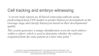 Cell tracking and embryo witnessing
“a recent study reports an AI-based witnessing software using
predeveloped deep CNN models to predict blastocyst development at the
cleavage stage and classify blastocysts based on their developmental
quality
This system generates a unique identification score for each embryo
within a cohort, which is used to determine whether the embryos
originated from the same patient at a later time point.”
Hammer K.C. Jiang V.S.Kanakasabapathy M.K. Thirumalaraju P. Kandula H. Dimitriadis I. et al.
Using artificial intelligence to avoid human error in identifying embryos: a retrospective cohort study.
J Assist Reprod Genet. 2022; 39: 2343-2348
 