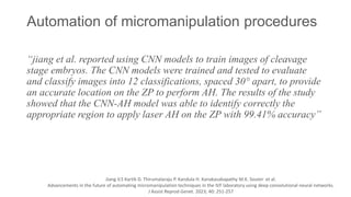 Automation of micromanipulation procedures
“jiang et al. reported using CNN models to train images of cleavage
stage embryos. The CNN models were trained and tested to evaluate
and classify images into 12 classifications, spaced 30° apart, to provide
an accurate location on the ZP to perform AH. The results of the study
showed that the CNN-AH model was able to identify correctly the
appropriate region to apply laser AH on the ZP with 99.41% accuracy”
Jiang V.S Kartik D. Thirumalaraju P. Kandula H. Kanakasabapathy M.K. Souter et al.
Advancements in the future of automating micromanipulation techniques in the IVF laboratory using deep convolutional neural networks.
J Assist Reprod Genet. 2023; 40: 251-257
 