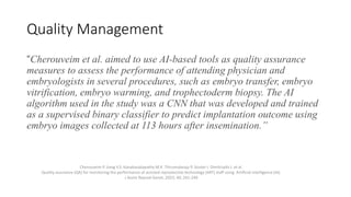 Quality Management
“Cherouveim et al. aimed to use AI-based tools as quality assurance
measures to assess the performance of attending physician and
embryologists in several procedures, such as embryo transfer, embryo
vitrification, embryo warming, and trophectoderm biopsy. The AI
algorithm used in the study was a CNN that was developed and trained
as a supervised binary classifier to predict implantation outcome using
embryo images collected at 113 hours after insemination.”
Cherouveim P. Jiang V.S. Kanakasabapathy M.K. Thirumalaraju P. Souter I. Dimitriadis I. et al.
Quality assurance (QA) for monitoring the performance of assisted reproductive technology (ART) staff using Artificial intelligence (AI).
J Assist Reprod Genet. 2023; 40: 241-249
 