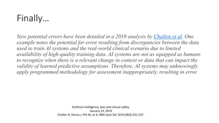 Finally…
New potential errors have been detailed in a 2019 analysis by Challen et al. One
example notes the potential for error resulting from discrepancies between the data
used to train AI systems and the real-world clinical scenario due to limited
availability of high-quality training data. AI systems are not as equipped as humans
to recognize when there is a relevant change in context or data that can impact the
validity of learned predictive assumptions. Therefore, AI systems may unknowingly
apply programmed methodology for assessment inappropriately, resulting in error.
Artificial intelligence, bias and clinical safety.
January 23, 2019
Challen R, Denny J, Pitt M, et al. BMJ Qual Saf. 2019;28(3):231-237.
 
