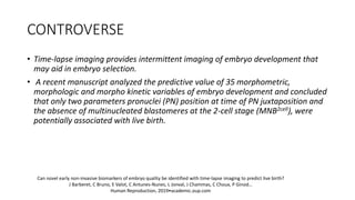 CONTROVERSE
• Time-lapse imaging provides intermittent imaging of embryo development that
may aid in embryo selection.
• A recent manuscript analyzed the predictive value of 35 morphometric,
morphologic and morpho kinetic variables of embryo development and concluded
that only two parameters pronuclei (PN) position at time of PN juxtaposition and
the absence of multinucleated blastomeres at the 2-cell stage (MNB2cell), were
potentially associated with live birth.
Can novel early non-invasive biomarkers of embryo quality be identified with time-lapse imaging to predict live birth?
J Barberet, C Bruno, E Valot, C Antunes-Nunes, L Jonval, J Chammas, C Choux, P Ginod…
Human Reproduction, 2019•academic.oup.com
 