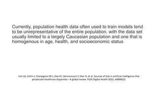Currently, population health data often used to train models tend
to be unrepresentative of the entire population, with the data set
usually limited to a largely Caucasian population and one that is
homogenous in age, health, and socioeconomic status
Celi LA, Cellini J, Charpignon M-L, Dee EC, Dernoncourt F, Eber R, et al. Sources of bias in artificial intelligence that
perpetuate healthcare disparities—A global review. PLOS Digital Health 2022; e0000022.
 
