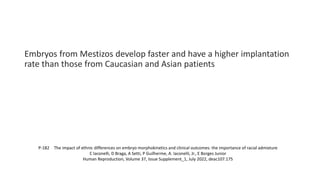 Embryos from Mestizos develop faster and have a higher implantation
rate than those from Caucasian and Asian patients
P-182 The impact of ethnic differences on embryo morphokinetics and clinical outcomes: the importance of racial admixture
C Iaconelli, D Braga, A Setti, P Guilherme, A. Iaconelli, Jr., E Borges Junior
Human Reproduction, Volume 37, Issue Supplement_1, July 2022, deac107.175
 