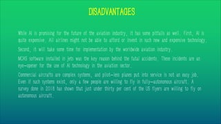 DISADVANTAGES
While AI is promising for the future of the aviation industry, it has some pitfalls as well. First, AI is
quite expensive. All airlines might not be able to afford or invest in such new and expensive technology.
Second, it will take some time for implementation by the worldwide aviation industry.
MCAS software installed in jets was the key reason behind the fatal accidents. These incidents are an
eye-opener for the use of AI technology in the aviation sector.
Commercial aircrafts are complex systems, and pilot-less planes put into service is not an easy job.
Even if such systems exist, only a few people are willing to fly in fully-autonomous aircraft. A
survey done in 2018 has shown that just under thirty per cent of the US flyers are willing to fly on
autonomous aircraft.
 