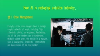 How AI is reshaping aviation industry.
#1 Crew Management
Everyday airline crew managers have to manage
complex networks of people, including flight
attendants, pilots, and engineers. Rescheduling
any of the crew members can be cumbersome.
Multiple factors affect the decision of a manager,
such as availability, credibility, certifications,
and qualifications of the crew member.
 