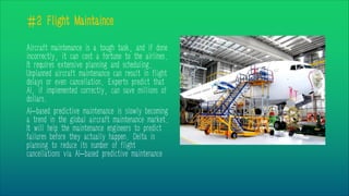 #2 Flight Maintaince
Aircraft maintenance is a tough task, and if done
incorrectly, it can cost a fortune to the airlines.
It requires extensive planning and scheduling.
Unplanned aircraft maintenance can result in flight
delays or even cancellation. Experts predict that
AI, if implemented correctly, can save millions of
dollars.
AI-based predictive maintenance is slowly becoming
a trend in the global aircraft maintenance market.
It will help the maintenance engineers to predict
failures before they actually happen. Delta is
planning to reduce its number of flight
cancellations via AI-based predictive maintenance
 
