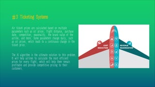 #3 Ticketing Systems
Air ticket prices are calculated based on multiple
parameters such as oil prices, flight distance, purchase
date, competition, seasonality, the brand value of the
airline, and more. Some parameters change daily, such
as oil prices, which leads to a continuous change in the
ticket price.
The AI algorithm is the ultimate solution to this problem.
It will help airlines to calculate the most efficient
prices for every flight, which will help them remain
profitable and provide competitive pricing to their
customers.
 