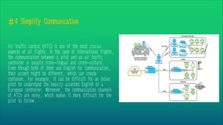 #4 Simplify Communication
Air traffic control (ATC) is one of the most crucial
aspects of all flights. In the case of international flights,
the communication between a pilot and an air traffic
controller is usually cross-lingual and cross-cultural.
Even though both of them use English for communication,
their accent might be different, which can create
confusion. For example, it can be difficult for an Indian
pilot to understand the heavily accented English of a
European controller. Moreover, the communication channels
of ATCs are noisy, which makes it more difficult for the
pilot to follow.
 
