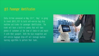 #5 Passenger Identification
Delta Airlines announced on May 2017, they’re going
to invest $600,000 to build self-service bag drop
machines and kiosks for passenger identification. The
kiosk will have a built-in camera that will take
photos of customers at the time of check-in and match
it with their passport. Both the face recognition and
self-service baggage drop-off will leverage machine
learning algorithms to perform their tasks.
 