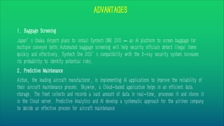 ADVANTAGES
1. Baggage Screening
Japan’s Osaka Airport plans to install Syntech ONE 200 – an AI platform to screen baggage for
multiple conveyor belts.Automated baggage screening will help security officials detect illegal items
quickly and effectively. Syntech One 200’s compatibility with the X-ray security system increases
its probability to identify potential risks.
2. Predictive Maintenance
Airbus, the leading aircraft manufacturer, is implementing AI applications to improve the reliability of
their aircraft maintenance process. Skywise, a Cloud-based application helps in an efficient data
storage. The fleet collects and records a vast amount of data in real-time, processes it and stores it
in the Cloud server. Predictive Analytics and AI develop a systematic approach for the airlines company
to decide an effective process for aircraft maintenance
 