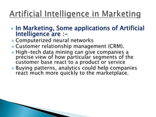    In Marketing, Some applications of Artificial
    Intelligence are :-
 Computerized neural networks
 Customer relationship management (CRM).
 High-tech data mining can give companies a
  precise view of how particular segments of the
  customer base react to a product or service
 Buying patterns, analytics could help companies
  react much more quickly to the marketplace.
 
