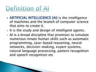 is the intelligence
    of machines and the branch of computer science
    that aims to create it.
   It is the study and design of intelligent agents.
   AI is a broad discipline that promises to simulate
    numerous innate human skills such as automatic
    programming, case-based reasoning, neural
    networks, decision-making, expert systems,
    natural language processing, pattern recognition
    and speech recognition etc
 