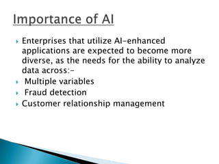    Enterprises that utilize AI-enhanced
    applications are expected to become more
    diverse, as the needs for the ability to analyze
    data across:-
    Multiple variables
    Fraud detection
   Customer relationship management
 