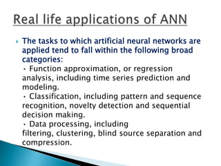    The tasks to which artificial neural networks are
    applied tend to fall within the following broad
    categories:
    • Function approximation, or regression
    analysis, including time series prediction and
    modeling.
    • Classification, including pattern and sequence
    recognition, novelty detection and sequential
    decision making.
    • Data processing, including
    filtering, clustering, blind source separation and
    compression.
 