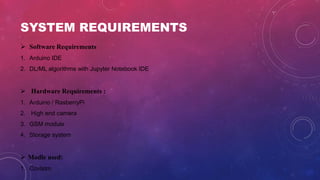 SYSTEM REQUIREMENTS
 Software Requirements
1. Arduino IDE
2. DL/ML algorithms with Jupyter Notebook IDE
 Hardware Requirements :
1. Arduino / RasberryPi
2. High end camera
3. GSM module
4. Storage system
 Modle used:
1. Covlstm
 