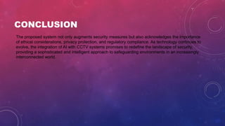 CONCLUSION
The proposed system not only augments security measures but also acknowledges the importance
of ethical considerations, privacy protection, and regulatory compliance. As technology continues to
evolve, the integration of AI with CCTV systems promises to redefine the landscape of security,
providing a sophisticated and intelligent approach to safeguarding environments in an increasingly
interconnected world.
 