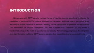 INTRODUCTION
AI integration with CCTV security involves the use of machine learning algorithms to enhance the
capabilities of traditional CCTV systems. AI algorithms can detect and track objects, recognize faces,
and analyze human behavior in real-time, allowing for the identification of potential security threats.
The intersection of artificial intelligence (AI) with Closed-Circuit Television (CCTV) marks a
transformative leap in the realm of surveillance and security. As technology progresses, the integration
of AI algorithms into traditional CCTV systems elevates their capabilities to unprecedented levels.
 