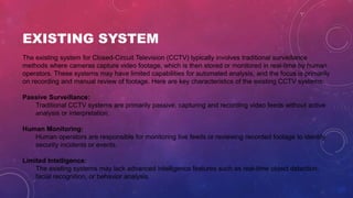 EXISTING SYSTEM
The existing system for Closed-Circuit Television (CCTV) typically involves traditional surveillance
methods where cameras capture video footage, which is then stored or monitored in real-time by human
operators. These systems may have limited capabilities for automated analysis, and the focus is primarily
on recording and manual review of footage. Here are key characteristics of the existing CCTV systems:
Passive Surveillance:
Traditional CCTV systems are primarily passive, capturing and recording video feeds without active
analysis or interpretation.
Human Monitoring:
Human operators are responsible for monitoring live feeds or reviewing recorded footage to identify
security incidents or events.
Limited Intelligence:
The existing systems may lack advanced intelligence features such as real-time object detection,
facial recognition, or behavior analysis.
 