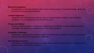 Manual Investigation:
Investigations of security incidents often involve manual review of recorded footage, which can
be time-consuming and less efficient.
Limited Integration:
Integration with other security systems, such as access control or alarms, may be limited,
resulting in a more fragmented security infrastructure.
Privacy and Ethics:
Privacy concerns related to continuous monitoring and recording, as well as potential misuse
of footage, are significant considerations in the existing systems.
Scalability Challenges:
Expanding or upgrading the existing system to accommodate a growing number of cameras or
evolving security needs may present challenges.
Data Storage Concerns:
Storing and managing large volumes of video data can be resource-intensive, and retrieval for
specific events may not be as efficient.
 