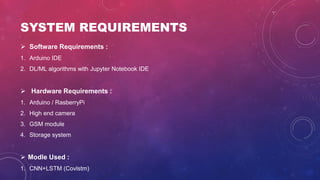 SYSTEM REQUIREMENTS
 Software Requirements :
1. Arduino IDE
2. DL/ML algorithms with Jupyter Notebook IDE
 Hardware Requirements :
1. Arduino / RasberryPi
2. High end camera
3. GSM module
4. Storage system
 Modle Used :
1. CNN+LSTM (Covlstm)
 