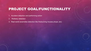 1. Accident detection and performing action
2. Robbery detection
3. Real world anamolies detection like fire(burning houses,shops..etc)
PROJECT GOAL/FUNCTIONALITY
 