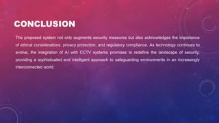 CONCLUSION
The proposed system not only augments security measures but also acknowledges the importance
of ethical considerations, privacy protection, and regulatory compliance. As technology continues to
evolve, the integration of AI with CCTV systems promises to redefine the landscape of security,
providing a sophisticated and intelligent approach to safeguarding environments in an increasingly
interconnected world.
 