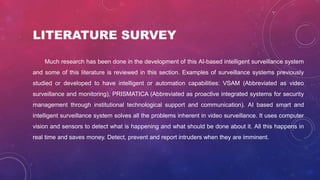 LITERATURE SURVEY
Much research has been done in the development of this AI-based intelligent surveillance system
and some of this literature is reviewed in this section. Examples of surveillance systems previously
studied or developed to have intelligent or automation capabilities: VSAM (Abbreviated as video
surveillance and monitoring), PRISMATICA (Abbreviated as proactive integrated systems for security
management through institutional technological support and communication). AI based smart and
intelligent surveillance system solves all the problems inherent in video surveillance. It uses computer
vision and sensors to detect what is happening and what should be done about it. All this happens in
real time and saves money. Detect, prevent and report intruders when they are imminent.
 