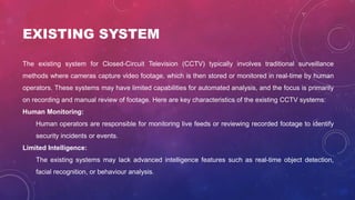 EXISTING SYSTEM
The existing system for Closed-Circuit Television (CCTV) typically involves traditional surveillance
methods where cameras capture video footage, which is then stored or monitored in real-time by human
operators. These systems may have limited capabilities for automated analysis, and the focus is primarily
on recording and manual review of footage. Here are key characteristics of the existing CCTV systems:
Human Monitoring:
Human operators are responsible for monitoring live feeds or reviewing recorded footage to identify
security incidents or events.
Limited Intelligence:
The existing systems may lack advanced intelligence features such as real-time object detection,
facial recognition, or behaviour analysis.
 