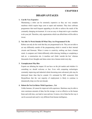 Artificial Intelligence In Civil Engineering 2020-21
Department of Civil Engineering, KIT, Mangalore 19
CHAPTER 8
DISADVANTAGES
1. Can Be Very Expensive
Maintaining a robot can be extremely expensive as they are very complex
machines which require huge costs to repair and maintain. They have software
programmes that need frequent upgrading to be able to achieve the needs of the
constantly changing environment. It is not an easy or cheap task to get a machine
to do your job. Therefore, only organisations which can afford them will be able to
invest.
2. Not Able To Work Outside Of What They Are Programmed To Do
Robots can only do the work that they are programmed to do. They are not able to
act any differently outside of the programming which is stored in their internal
circuits and firmware. When it comes to creativity, nothing can beat a human
mind. A computer can’t think differently while drawing, building or completing a
task on a construction site. A machine can’t think ‘outside the box’ whereas
thousands of new thoughts and ideas comes into a human mind every day.
3. Unemployment May Rise
Experts are debating the impact AI can have on the job market and whether it’s
something we should welcome or fear. Even with computing technologies
constantly improving and industrial robots becoming more advanced, jobs may be
destroyed faster than they’re created. It’s estimated by MIT economist Erik
Brynjolfsson that the vast majority of employment is likely to continue to
dramatically drop over the next decade.
4. Robots Do Not Get Better With Experience…Yet
Unlike humans; AI cannot be improved with experience. Machines may be able to
store enormous amounts of data, but the storage, is not as effective as the human
brain and with time, can lead to wear and tear. It stores a lot of data but the way it
can be accessed and used is very different from human intelligence.
 