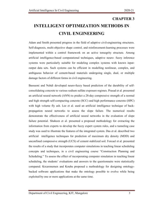 Artificial Intelligence In Civil Engineering 2020-21
Department of Civil Engineering, KIT, Mangalore 3
CHAPTER 3
INTELLIGENT OPTIMIZATION METHODS IN
CIVIL ENGINEERING
Adam and Smith presented progress in the field of adaptive civil-engineering structures.
Self-diagnosis, multi-objective shape control, and reinforcement-learning processes were
implemented within a control framework on an active tensegrity structure. Among
artificial intelligence-based computational techniques, adaptive neuro- fuzzy inference
systems were particularly suitable for modeling complex systems with known input-
output data sets. Such systems can be efficient in modelling nonlinear, complex, and
ambiguous behavior of cement-based materials undergoing single, dual, or multiple
damage factors of different forms in civil engineering.
Bassuoni and Nehdi developed neuro-fuzzy based prediction of the durability of self-
consolidating concrete to various sodium sulfate exposure regimes. Prasad et al. presented
an artificial neural network (ANN) to predict a 28-day compressive strength of a normal
and high strength self-compacting concrete (SCC) and high performance concrete (HPC)
with high volume fly ash. Lee et al. used an artificial intelligence technique of back-
propagation neural networks to assess the slope failure. The numerical results
demonstrate the effectiveness of artificial neural networks in the evaluation of slope
failure potential. Shaheen et al. presented a proposed methodology for extracting the
information from experts to develop the fuzzy expert system rules, and a tunneling case
study was used to illustrate the features of the integrated system. Das et al. described two
artificial intelligence techniques for prediction of maximum dry density (MDD) and
unconfined compressive strength (UCS) of cement stabilized soil. Forcael et al. presented
the results of a study that incorporates computer simulations in teaching linear scheduling
concepts and techniques, in a civil engineering course “Construction Planning and
Scheduling.” To assess the effect of incorporating computer simulation in teaching linear
scheduling, the students’ evaluations and answers to the questionnaire were statistically
compared. Krcaronemen and Kouba proposed a methodology for designing ontology-
backed software applications that make the ontology possible to evolve while being
exploited by one or more applications at the same time.
 