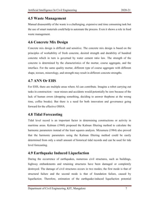 Artificial Intelligence In Civil Engineering 2020-21
Department of Civil Engineering, KIT, Mangalore 7
4.5 Waste Management
Manual disassembly of the waste is a challenging, expensive and time consuming task but
the use of smart materials could help to automate the process. Even it shows a role in food
waste management.
4.6 Concrete Mix Design
Concrete mix design is difficult and sensitive. The concrete mix design is based on the
principles of workability of fresh concrete, desired strength and durability of hundred
concrete which in turn is governed by water cement ratio law. The strength of the
concrete is determined by the characteristics of the mortar, course aggregate, and the
interface. For the same quality mortar, different type of course aggregate with different
shape, texture, minerology, and strength may result in different concrete strengths.
4.7 ANN Or EHS
For EHS, there are multiple areas where AI can contribute. Imagine a robot carrying out
tasks in construction – near misses and accidents would potentially be zero because of the
lack of human errors (dropping something, deciding to answer thephone at the wrong
time, coffee breaks). But there is a need for both innovation and governance going
forward for the effective OSHA.
4.8 Tidal Forecasting
Tidal level record is an important factor in determining constructions or activity in
maritime areas. Kalman (1960) proposed the Kalman filtering method to calculate the
harmonic parameters instead of the least squares analysis. Mizumura (1984) also proved
that the harmonic parameters using the Kalman filtering method could be easily
determined from only a small amount of historical tidal records and can be used for tide
level forecasting.
4.9 Earthquake Induced Liquefaction
During the occurrence of earthquakes, numerous civil structures, such as buildings,
highway embankments and retaining structures have been damaged or completely
destroyed. The damage of civil structures occurs in two modes; the first mode is that of
structural failure and the second mode is that of foundation failure, caused by
liquefaction. Therefore, estimation of the earthquake-induced liquefaction potential
 
