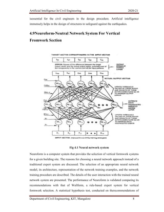 Artificial Intelligence In Civil Engineering 2020-21
Department of Civil Engineering, KIT, Mangalore 8
isessential for the civil engineers in the design procedure. Artificial intelligence
immensely helps in the design of structures to safeguard against the earthquakes.
4.9Neuroform-Neutral Network System For Vertical
Fromwork Section
Fig 4.1 Neural network system
Neuroform is a computer system that provides the selection of vertical formwork systems
for a given building site. The reasons for choosing a neural network approach instead of a
traditional expert system are discussed. The selection of an appropriate neural network
model, its architecture, representation of the network training examples, and the network
training procedure are described. The details of the user interaction with the trained neural
network system are presented. The performance of Neuroform is validated comparing its
recommendations with that of Wallform, a rule-based expert system for vertical
formwork selection. A statistical hypothesis test, conducted on therecommendations of
 