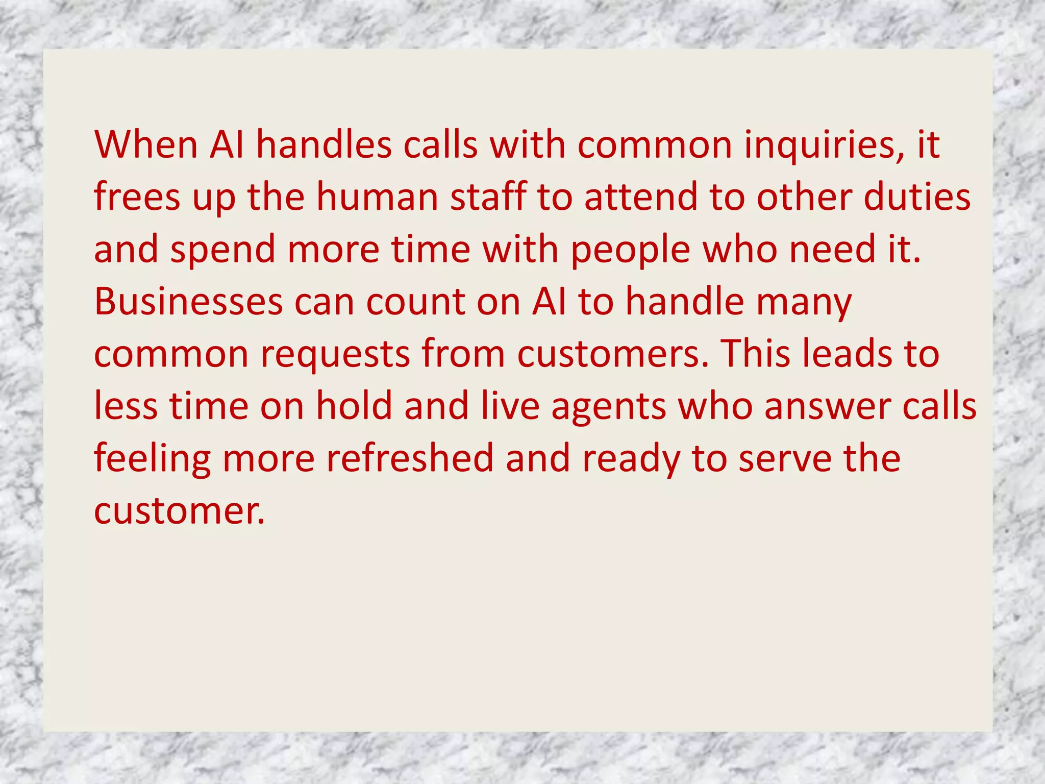 When AI handles calls with common inquiries, it
frees up the human staff to attend to other duties
and spend more time with people who need it.
Businesses can count on AI to handle many
common requests from customers. This leads to
less time on hold and live agents who answer calls
feeling more refreshed and ready to serve the
customer.
 