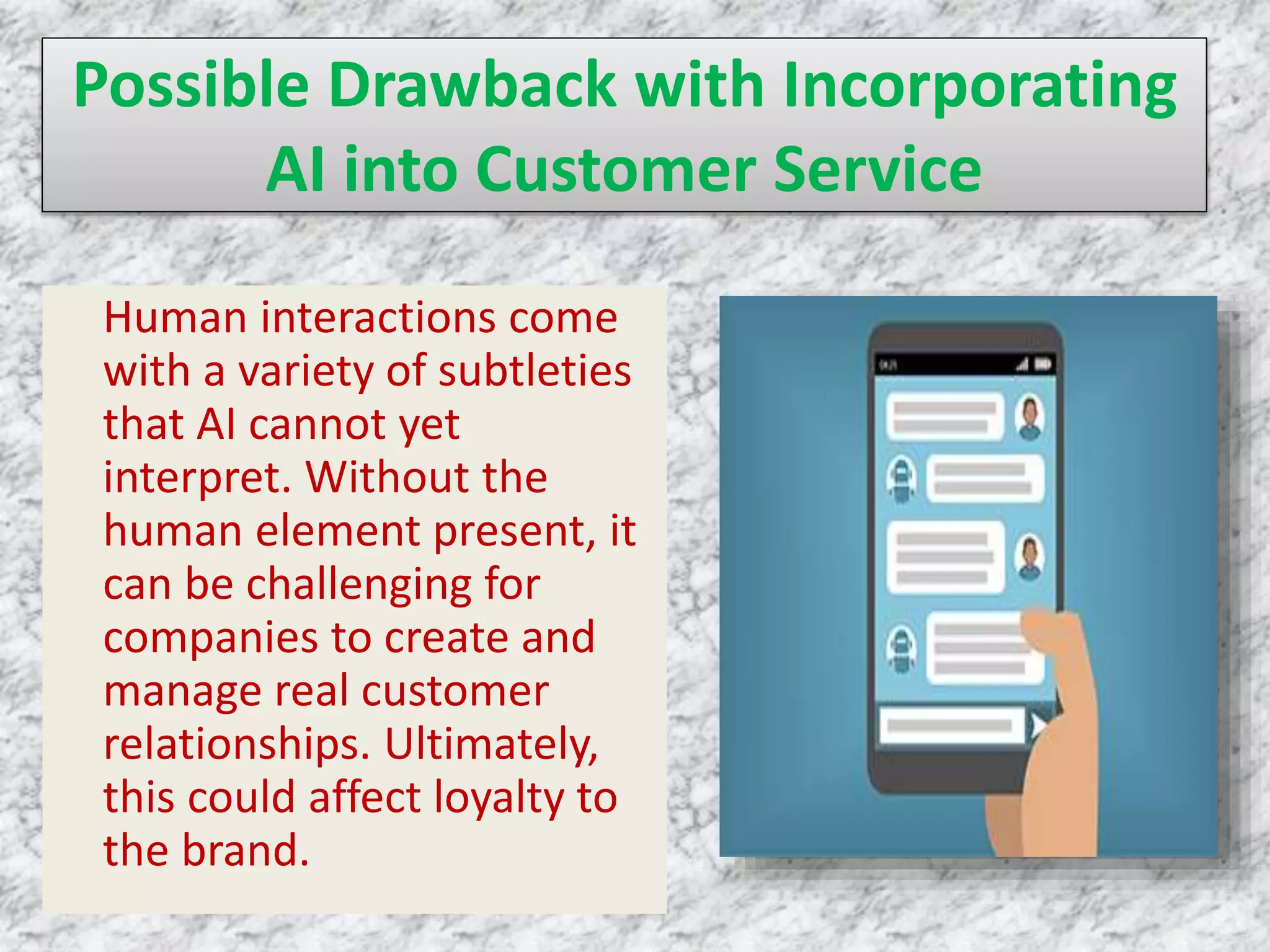 Possible Drawback with Incorporating
AI into Customer Service
Human interactions come
with a variety of subtleties
that AI cannot yet
interpret. Without the
human element present, it
can be challenging for
companies to create and
manage real customer
relationships. Ultimately,
this could affect loyalty to
the brand.
 
