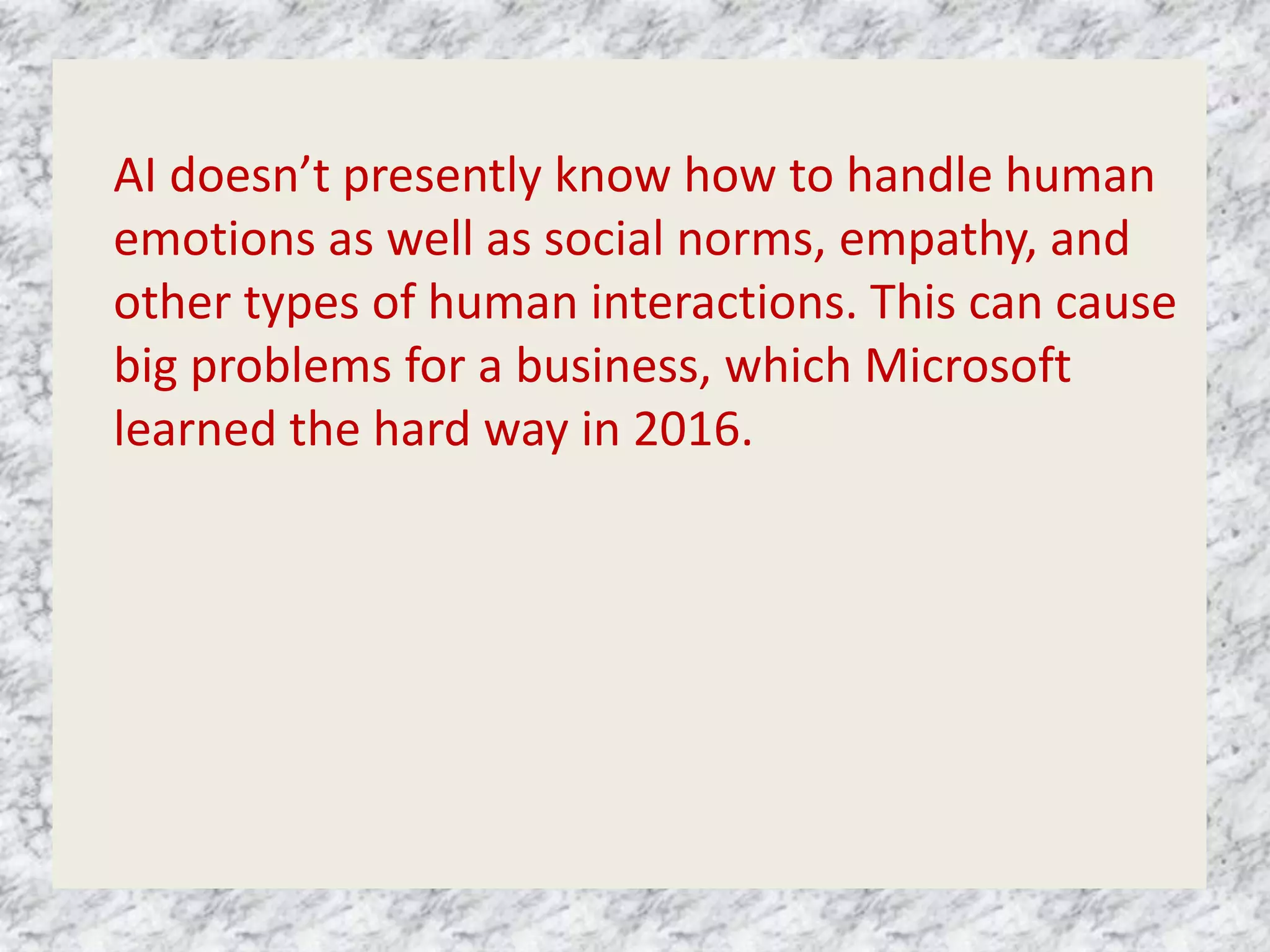 AI doesn’t presently know how to handle human
emotions as well as social norms, empathy, and
other types of human interactions. This can cause
big problems for a business, which Microsoft
learned the hard way in 2016.
 