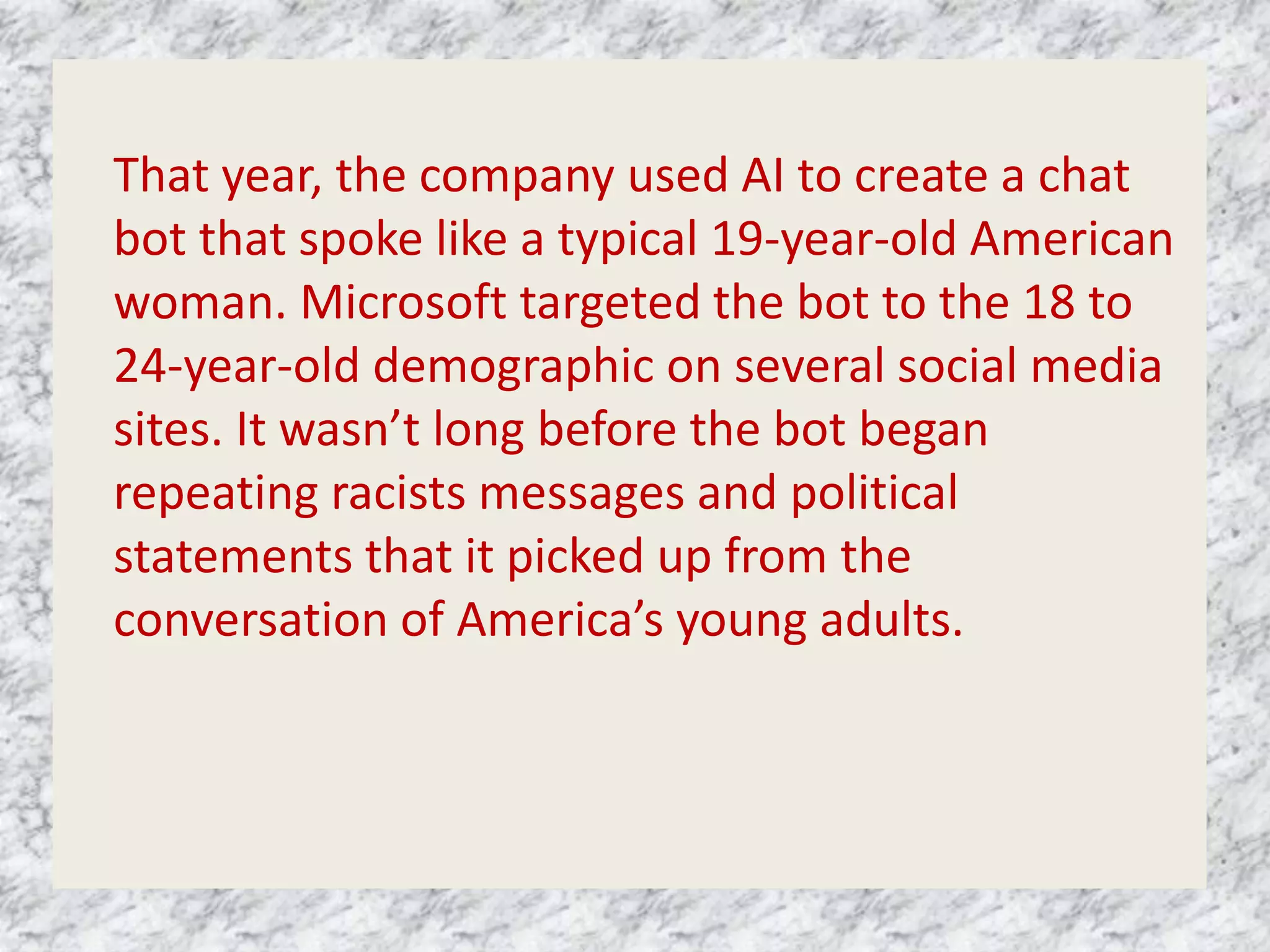 That year, the company used AI to create a chat
bot that spoke like a typical 19-year-old American
woman. Microsoft targeted the bot to the 18 to
24-year-old demographic on several social media
sites. It wasn’t long before the bot began
repeating racists messages and political
statements that it picked up from the
conversation of America’s young adults.
 