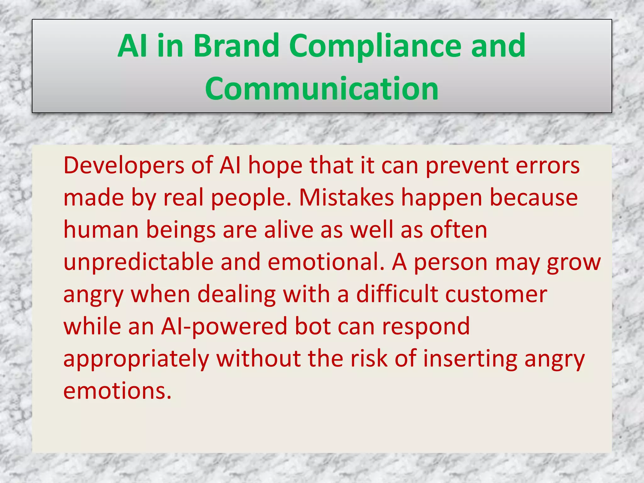 AI in Brand Compliance and
Communication
Developers of AI hope that it can prevent errors
made by real people. Mistakes happen because
human beings are alive as well as often
unpredictable and emotional. A person may grow
angry when dealing with a difficult customer
while an AI-powered bot can respond
appropriately without the risk of inserting angry
emotions.
 
