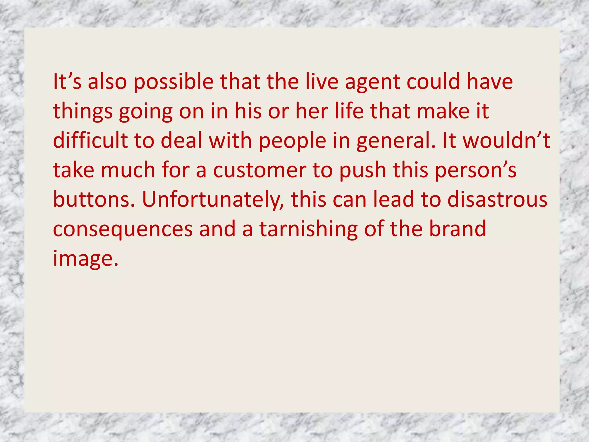 It’s also possible that the live agent could have
things going on in his or her life that make it
difficult to deal with people in general. It wouldn’t
take much for a customer to push this person’s
buttons. Unfortunately, this can lead to disastrous
consequences and a tarnishing of the brand
image.
 