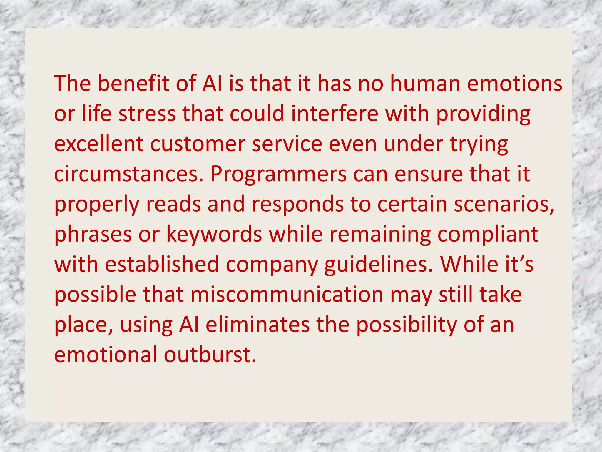 The benefit of AI is that it has no human emotions
or life stress that could interfere with providing
excellent customer service even under trying
circumstances. Programmers can ensure that it
properly reads and responds to certain scenarios,
phrases or keywords while remaining compliant
with established company guidelines. While it’s
possible that miscommunication may still take
place, using AI eliminates the possibility of an
emotional outburst.
 