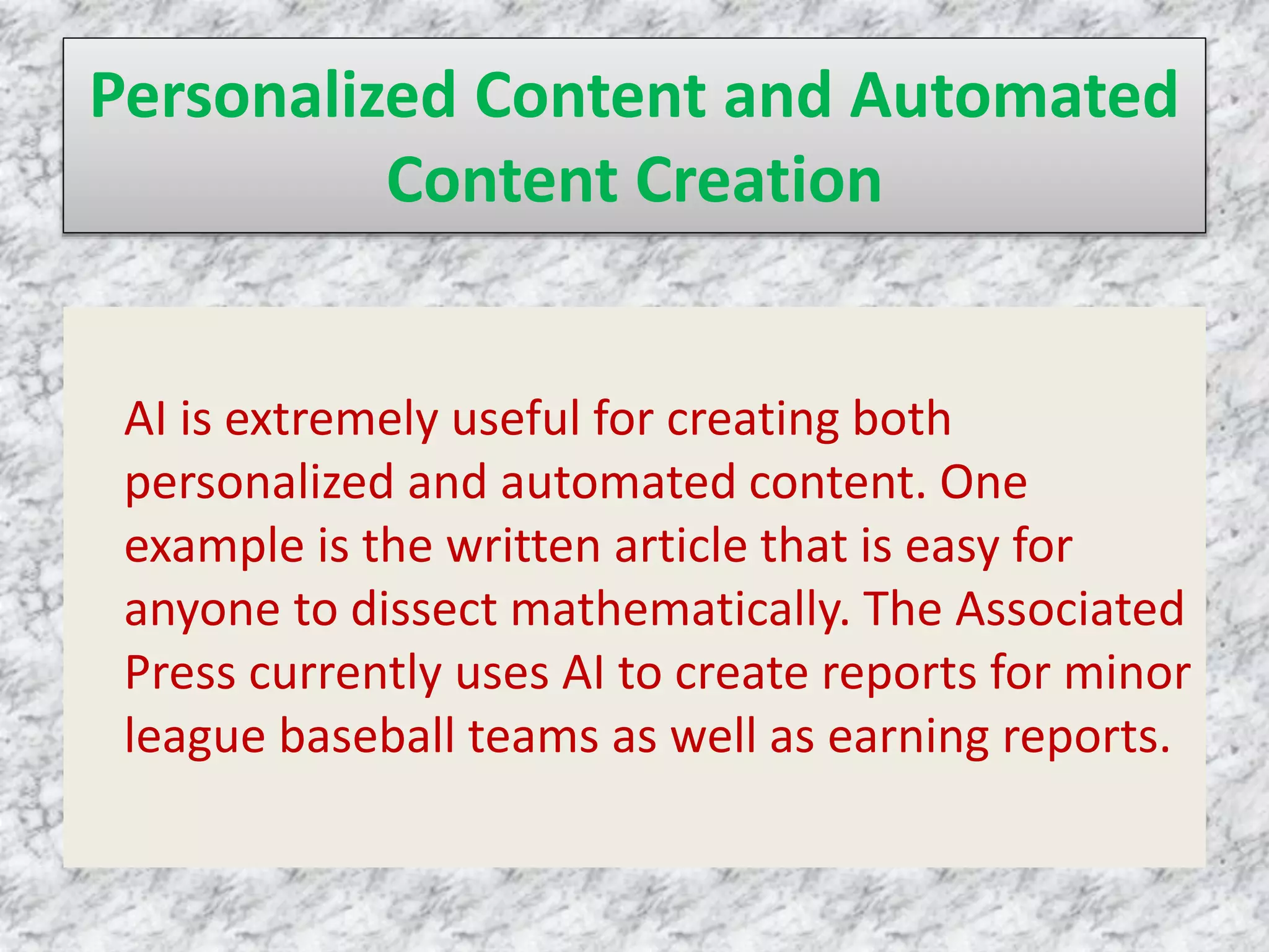 Personalized Content and Automated
Content Creation
AI is extremely useful for creating both
personalized and automated content. One
example is the written article that is easy for
anyone to dissect mathematically. The Associated
Press currently uses AI to create reports for minor
league baseball teams as well as earning reports.
 